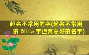 起名不常用的字(起名不常用的 🌻 字但寓意好的名字)